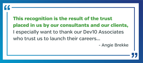 This recognition is the result of the trust placed in us by our consultants and our clients,” Brekke said. “I especially want to thank our Dev10 Associates who trust us to launch their careers 