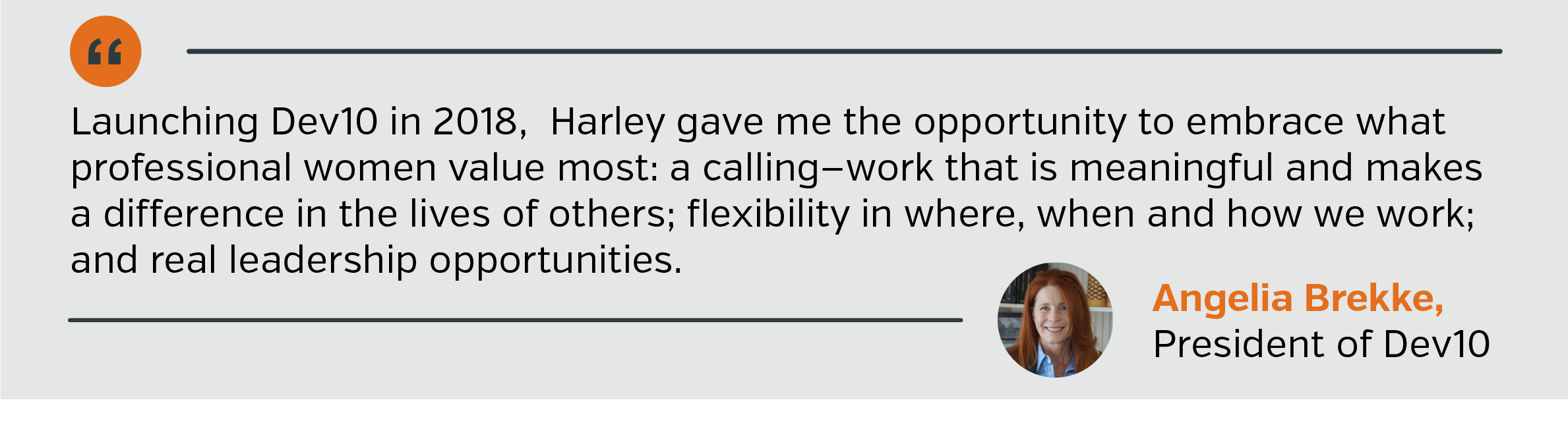 Launching Dev10 in 2018,  Harley gave me the opportunity to embrace what professional women value most: a calling—work that is meaningful and makes a difference in the lives of others; flexibility in where, when and how we work; and real leadership opportunities.