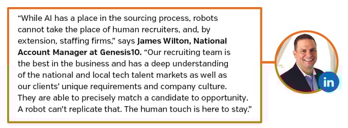 While AI has a place in the sourcing process, robots cannot take the place of human recruiters, and, by extension, staffing firms,” says James Wilton, National Account Manager at Genesis10. “Our recruiting team is the best in the business and has a deep understanding of the national and local tech talent markets as well as our clients’ unique requirements and company culture.  They are able to precisely match candidate to opportunity. A robot can’t replicate that. The human touch is here to stay.