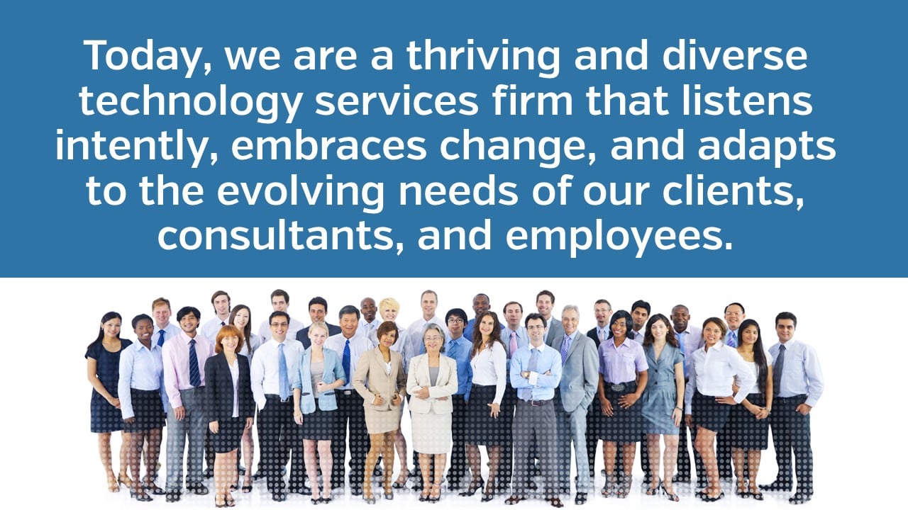 Today, we are a thriving and diverse technology services firm that listens intently, embraces change, and adapts to the evolving needs of our clients, consultants, and employees.